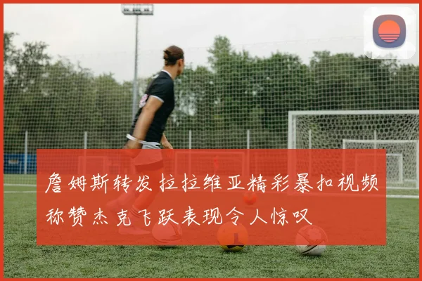 詹姆斯转发拉拉维亚精彩暴扣视频称赞杰克飞跃表现令人惊叹