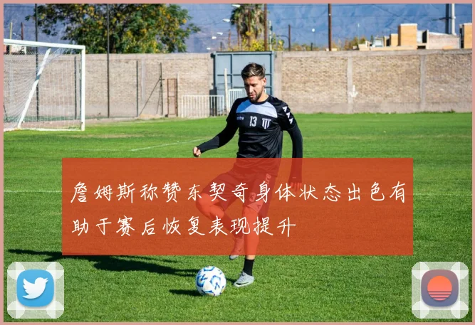 詹姆斯称赞东契奇身体状态出色有助于赛后恢复表现提升