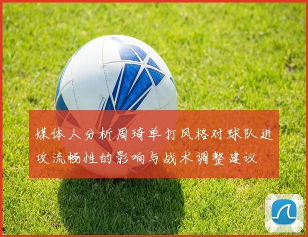 媒体人分析周琦单打风格对球队进攻流畅性的影响与战术调整建议