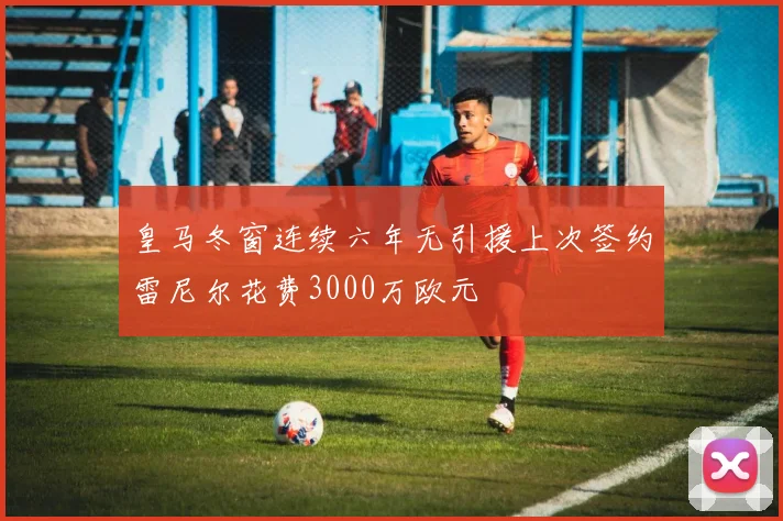 皇马冬窗连续六年无引援上次签约雷尼尔花费3000万欧元
