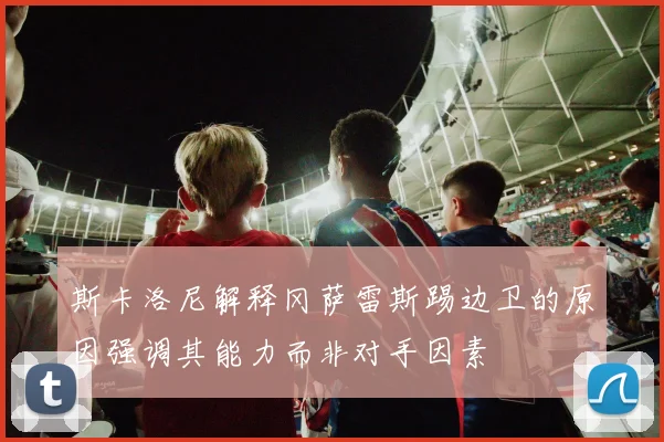 斯卡洛尼解释冈萨雷斯踢边卫的原因强调其能力而非对手因素