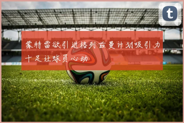 蒙特雷欲引进格列兹曼计划吸引力十足让球员心动