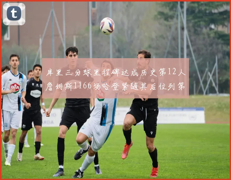 库里三分球里程碑达成历史第12人詹姆斯1166场哈登紧随其后位列第六