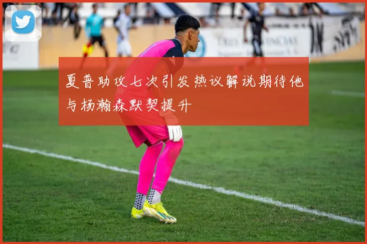 夏普助攻七次引发热议解说期待他与杨瀚森默契提升