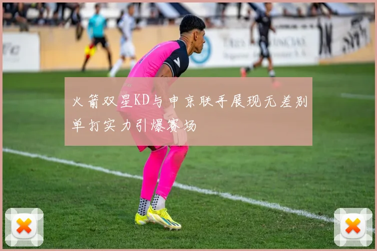 火箭双星KD与申京联手展现无差别单打实力引爆赛场