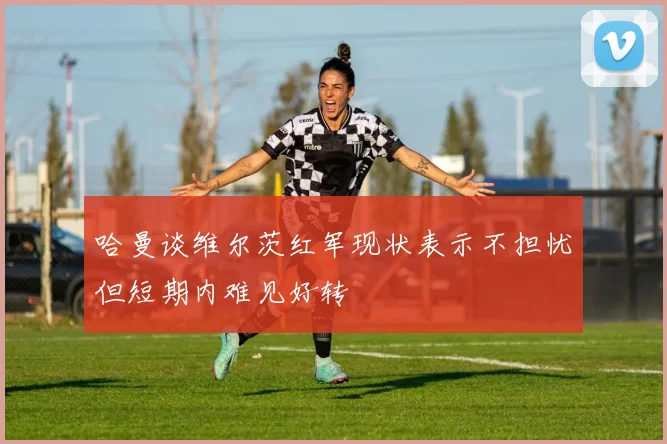 哈曼谈维尔茨红军现状表示不担忧但短期内难见好转