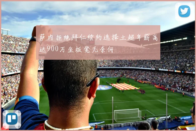萨内拒绝拜仁续约选择土超年薪高达900万坐板凳无奈何