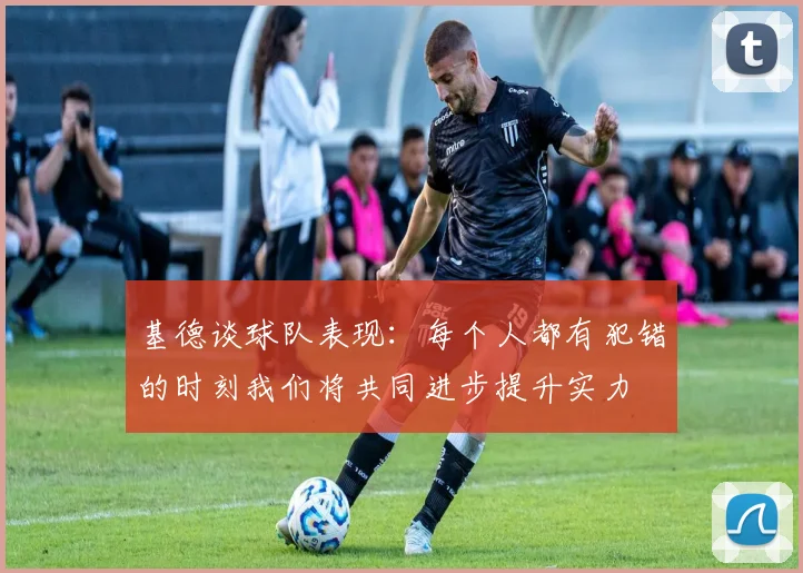 基德谈球队表现:每个人都有犯错的时刻我们将共同进步提升实力