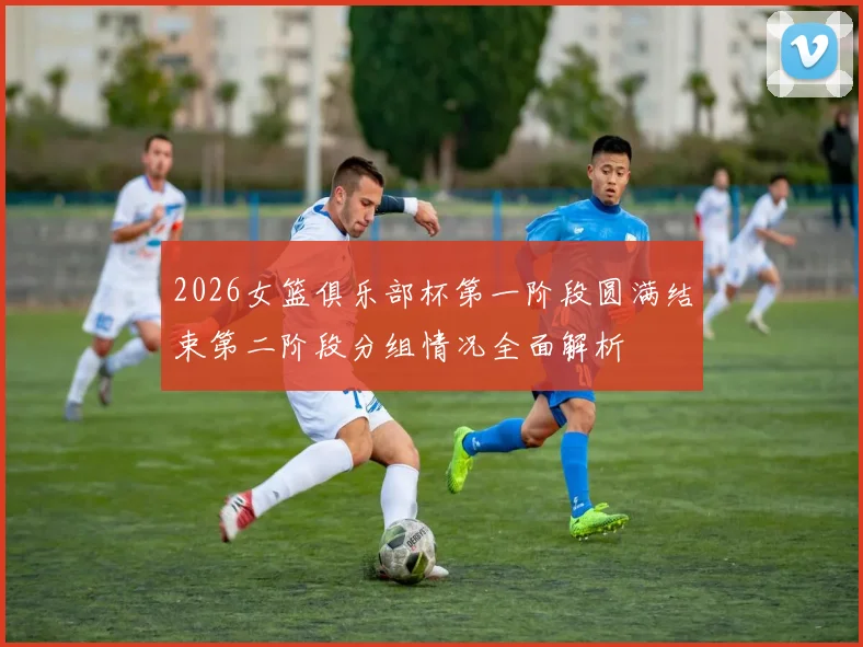 2026女篮俱乐部杯第一阶段圆满结束第二阶段分组情况全面解析