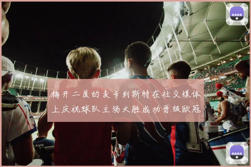 梅开二度的麦卡利斯特在社交媒体上庆祝球队主场大胜成功晋级欧冠16强