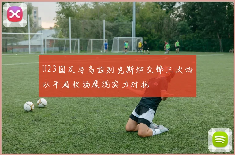 U23国足与乌兹别克斯坦交锋三次均以平局收场展现实力对抗