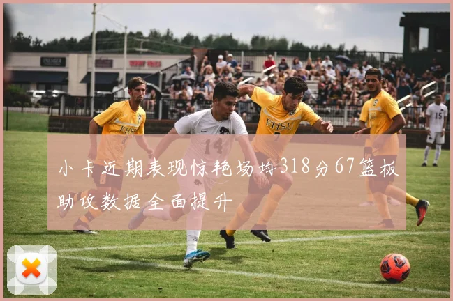 小卡近期表现惊艳场均318分67篮板助攻数据全面提升