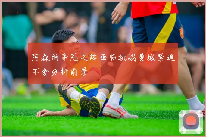 阿森纳争冠之路面临挑战曼城紧追不舍分析前景
