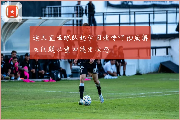 迪文直面球队起伏困境呼吁彻底解决问题以重回稳定状态