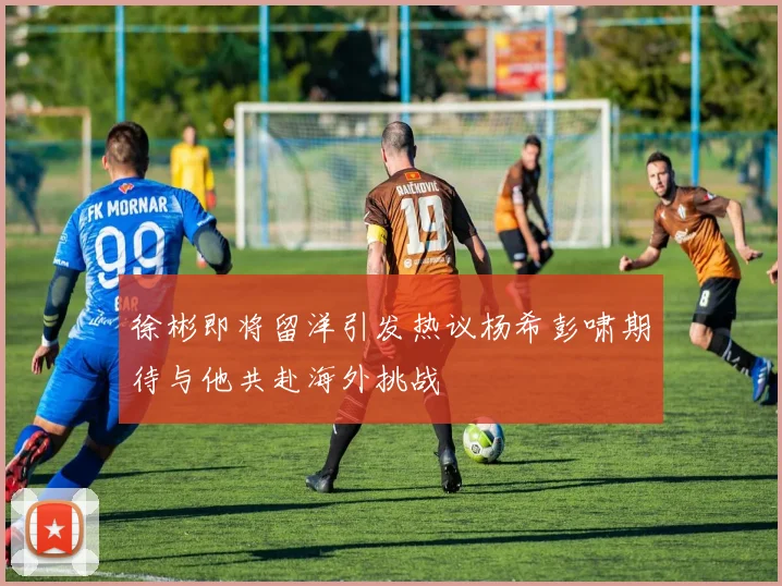 徐彬即将留洋引发热议杨希彭啸期待与他共赴海外挑战