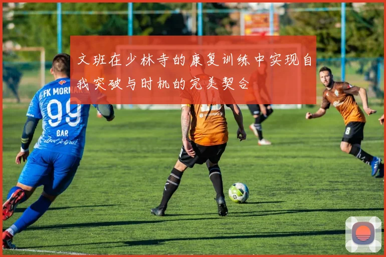 文班在少林寺的康复训练中实现自我突破与时机的完美契合