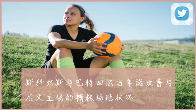 斯科尔斯与巴特回忆当年诺坎普与尤文主场的糟糕场地状况